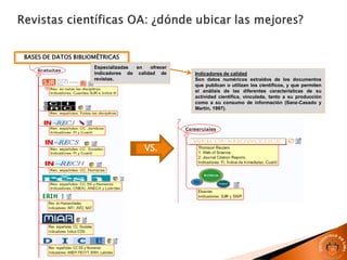 BASES DE DATOS BIBLIOMÉTRICAS
Especializadas en ofrecer
indicadores de calidad de
revistas.
Indicadores de calidad
Son datos numéricos extraídos de los documentos
que publican o utilizan los científicos, y que permiten
el análisis de las diferentes características de su
actividad científica, vinculada, tanto a su producción
como a su consumo de información (Sanz-Casado y
Martín, 1997).
VS.
 