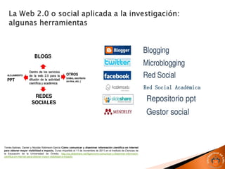 Red Social Académica
Torres-Salinas, Daniel y Nicolás Robinson-García Cómo comunicar y diseminar información científica en Internet
para obtener mayor visibilidad e impacto, Curso impartido el 11 de noviembre de 2011 en el Instituto de Ciencias de
la Educación de la Universidad de Oviedo. http://es.slideshare.net/figaro/cmo-comunicar-y-diseminar-informacin-
cientfica-en-internet-para-obtener-mayor-visibilidad-e-impacto
 
