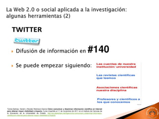  Difusión de información en
 Se puede empezar siguiendo:
Torres-Salinas, Daniel y Nicolás Robinson-García Cómo comunicar y diseminar información científica en Internet
para obtener mayor visibilidad e impacto, Curso impartido el 11 de noviembre de 2011 en el Instituto de Ciencias de
la Educación de la Universidad de Oviedo. http://es.slideshare.net/figaro/cmo-comunicar-y-diseminar-informacin-
cientfica-en-internet-para-obtener-mayor-visibilidad-e-impacto
 
