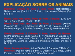 Babilônia: Cabeça de Ouro e Leão Alado: Nabopolassar,
Nabucodonosor (Dn 1.1; 2.1; 3.1; 4.1), Nabonido e Belsazar (Dn
5.1; 8.1).
Media: Urso mão baixa, Peito de Prata 2 braços: (Ciro (Dn
10.1) e Dario (Dn 6.1; Dn 9.1; 11.1);
Pérsia: Urso mão alta, Peito de Prata, 2 braços: (Xerxes
(Assuero) (Et 1.1) e Artaxerxes (Ne 2.1) (3 Costelas = Lídia,
Babilônia e Egito) 2 Chifres Carneiro (Daniel 8) (Media e Pérsia).
Grécia: Leopardo 4 Cabeças 4 Asas, Ventre de Bronze:
(Chifre Grande Do Bode (Daniel 8) = Alexandre O Grande e 4
Cabeças do Leopardo Divisão dos Reinos após Alexandre
(Cassandro, Lisímaco, Seleuco e Ptolomeu (Antíoco um dos 4
Dn 8:9).
Roma: Pernas de Ferro, Animal Terrível, 7 Cabeças (7 Reinos)
Anticristo: Pés de Ferro e Barro 10 Dedos = 10 Chifres, Chifre
Pequeno que derruba outros 3 chifres “Anticristo”.
 