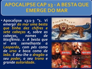 APOCALIPSE CAP 13 - A BESTA QUE
EMERGE DO MAR
• Apocalipse 13:1-3 “1. Vi
emergir do mar uma besta
que tinha dez chifres e
sete cabeças e, sobre as
cabeças, nomes de
blasfêmia. 2. A besta que
vi era semelhante a
Leopardo, com pés como
de urso e boca como de
leão. E deu-lhe o dragão o
seu poder, o seu trono e
grande autoridade.
 