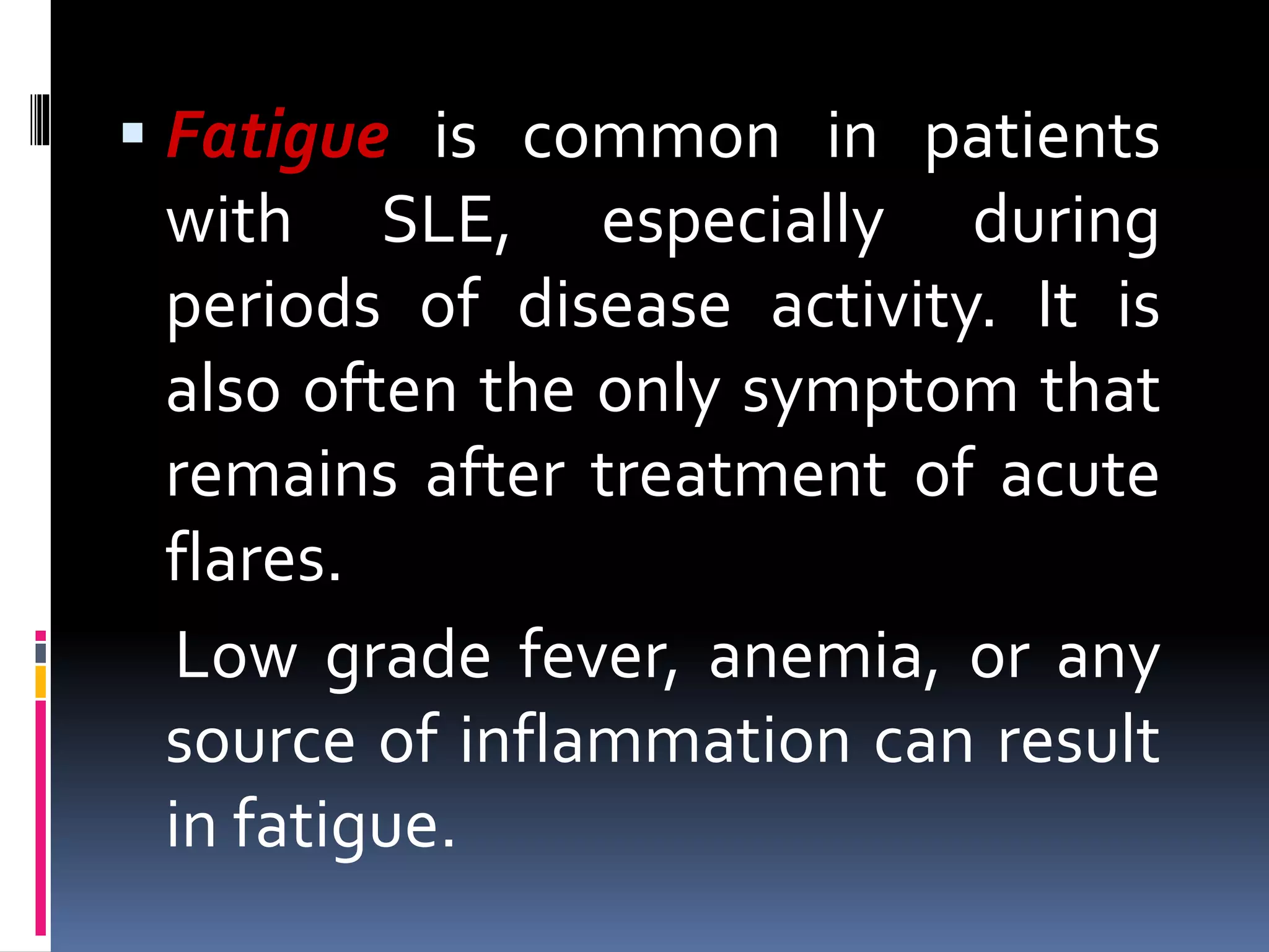  Fatigue is common in patients
with SLE, especially during
periods of disease activity. It is
also often the only symptom that
remains after treatment of acute
flares.
Low grade fever, anemia, or any
source of inflammation can result
in fatigue.
 