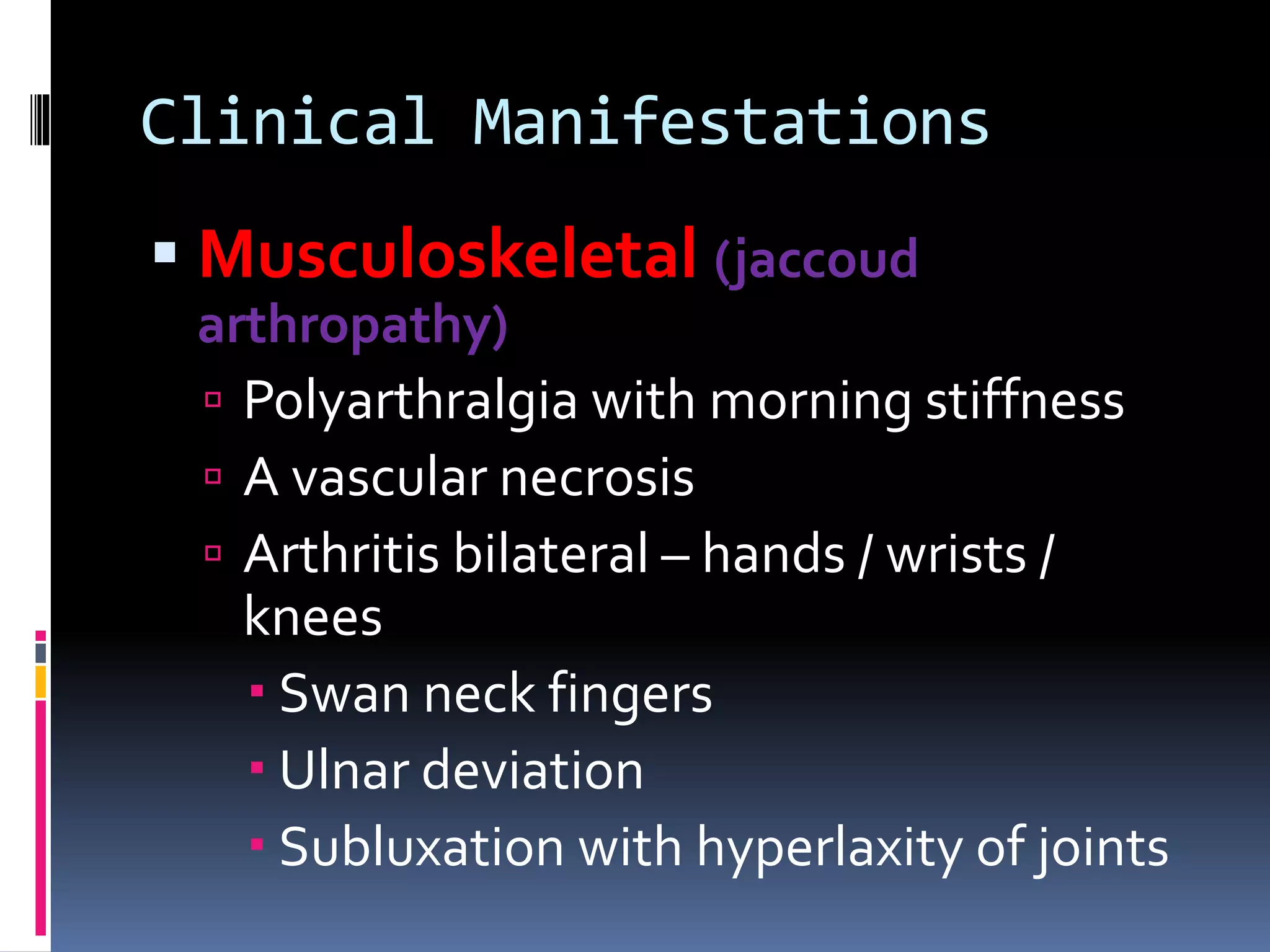 Clinical Manifestations
 Musculoskeletal (jaccoud
arthropathy)
 Polyarthralgia with morning stiffness
 A vascular necrosis
 Arthritis bilateral – hands / wrists /
knees
 Swan neck fingers
 Ulnar deviation
 Subluxation with hyperlaxity of joints
 
