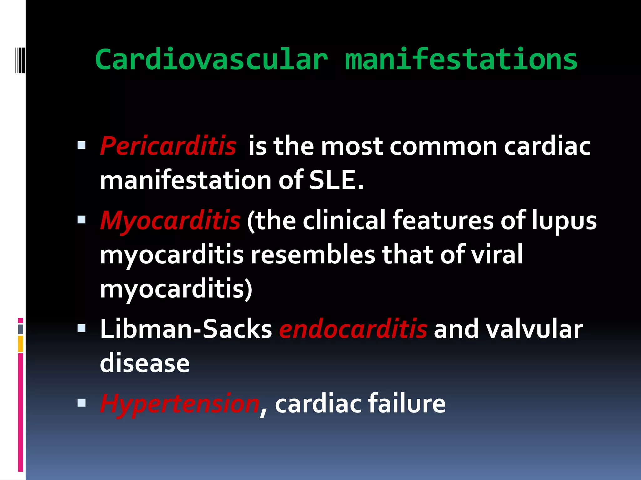 Cardiovascular manifestations
 Pericarditis is the most common cardiac
manifestation of SLE.
 Myocarditis (the clinical features of lupus
myocarditis resembles that of viral
myocarditis)
 Libman-Sacks endocarditis and valvular
disease
 Hypertension, cardiac failure
 