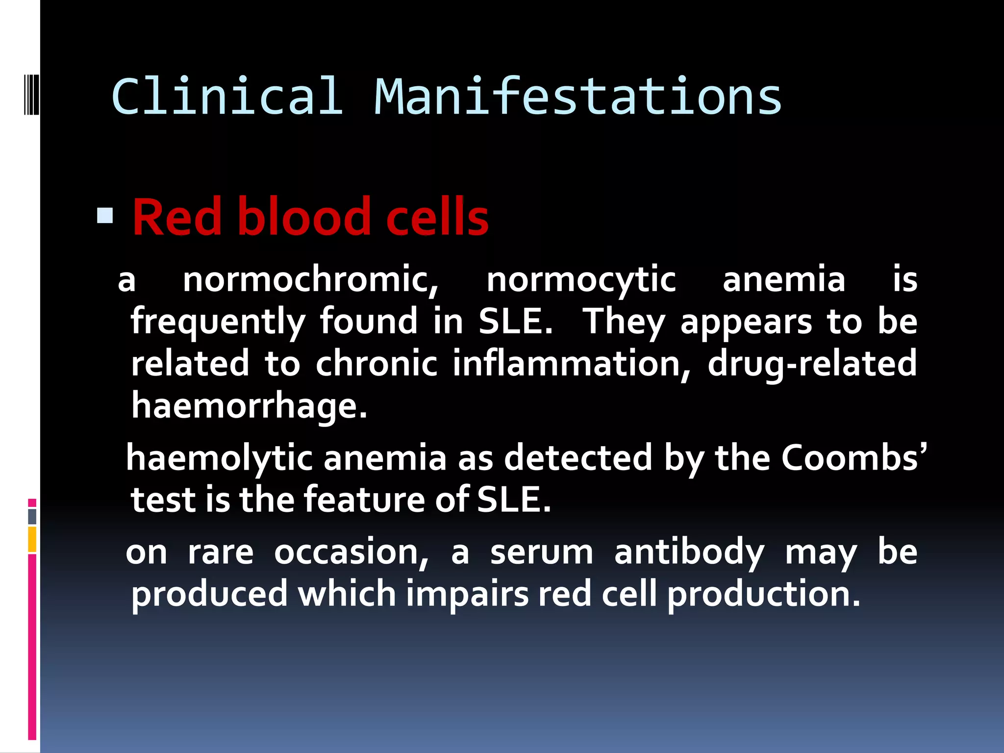 Clinical Manifestations
 Red blood cells
a normochromic, normocytic anemia is
frequently found in SLE. They appears to be
related to chronic inflammation, drug-related
haemorrhage.
haemolytic anemia as detected by the Coombs’
test is the feature of SLE.
on rare occasion, a serum antibody may be
produced which impairs red cell production.
 
