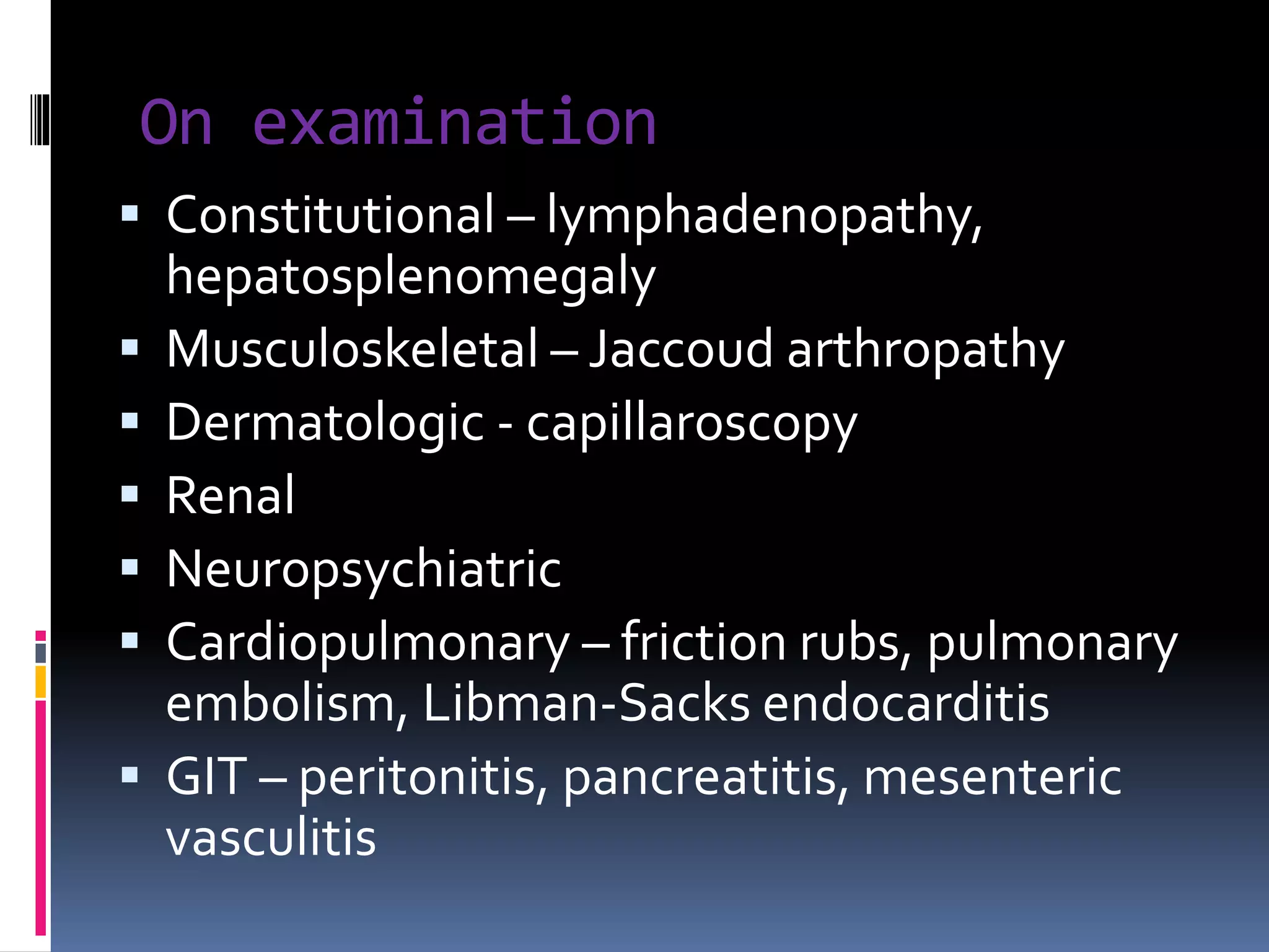On examination
 Constitutional – lymphadenopathy,
hepatosplenomegaly
 Musculoskeletal – Jaccoud arthropathy
 Dermatologic - capillaroscopy
 Renal
 Neuropsychiatric
 Cardiopulmonary – friction rubs, pulmonary
embolism, Libman-Sacks endocarditis
 GIT – peritonitis, pancreatitis, mesenteric
vasculitis
 
