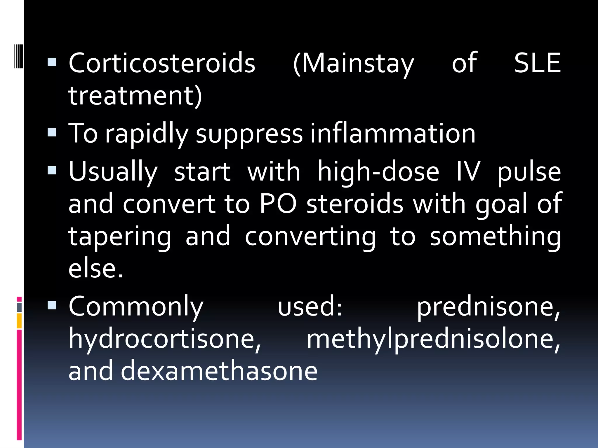  Corticosteroids (Mainstay of SLE
treatment)
 To rapidly suppress inflammation
 Usually start with high-dose IV pulse
and convert to PO steroids with goal of
tapering and converting to something
else.
 Commonly used: prednisone,
hydrocortisone, methylprednisolone,
and dexamethasone
 