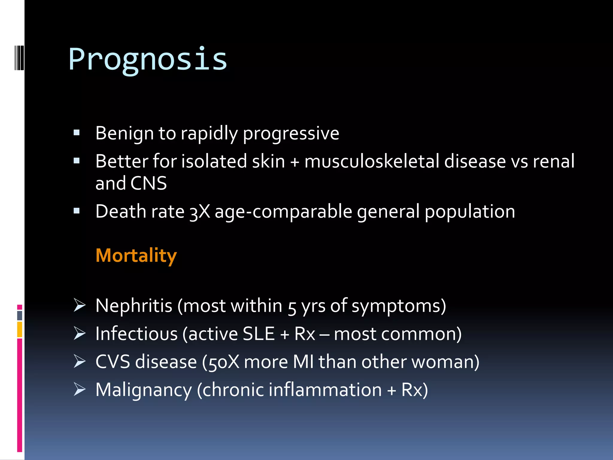 Prognosis
 Benign to rapidly progressive
 Better for isolated skin + musculoskeletal disease vs renal
and CNS
 Death rate 3X age-comparable general population
Mortality
 Nephritis (most within 5 yrs of symptoms)
 Infectious (active SLE + Rx – most common)
 CVS disease (50X more MI than other woman)
 Malignancy (chronic inflammation + Rx)
 