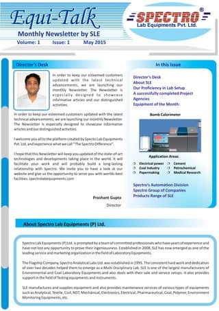 Equi-TalkEqui-Talk
Monthly Newsletter by SLE
Volume: 1 Issue: 1 May 2015
Director’s Desk
About Spectro Lab Equipments (P) Ltd.
In this Issue
In order to keep our esteemed customers
updated with the latest technical
advancements, we are launching our
monthly Newsletter. The Newsletter is
especially designed to showcase
informative articles and our distinguished
activities.
In order to keep our esteemed customers updated with the latest
technical advancements, we are launching our monthly Newsletter.
The Newsletter is especially designed to showcase informative
articlesandourdistinguishedactivities.
I welcome you all to the platform created by Specto Lab Equipments
Pvt.Ltd.andexperiencewhatwecall“TheSpectroDifference”.
I hope that this Newsletter will keep you updated of the state-of-art
technologies and developments taking place in the world. It will
facilitate your work and will probably build a long-lasting
relationship with Spectro. We invite you to have a look at our
website and give us the opportunity to serve you with worlds-best
facilities.spectrolabequipments.com
SpectroLabEquipments(P)Ltd.ispromptedbyateamofcommittedprofessionalswhohaveyearsofexperienceand
have not lost any opportunity to prove their ingeniousness. Established in 2008, SLE has now emerged as one of the
leadingserviceandmarketingorganizationinthefieldofLaboratoryEquipments.
TheFlagshipCompany,SpectroAnalyticalLabsLtd.wasestablishedin1995.Theconsistenthardworkanddedication
of over two decades helped them to emerge as a Multi Disciplinary Lab. SLE is one of the largest manufacturers of
Environmental and Coal Laboratory Equipments and also deals with their sale and service setups. It also provides
supportinthefieldofTestingequipmentsandinstruments.
SLE manufactures and supplies equipment and also provides maintenance services of various types of equipments
suchasAnalytical,Textile,Civil,NDT,Mechanical,Electronics,Electrical,Pharmaceutical,Coal,Polymer,Environment
MonitoringEquipments,etc.
Prashant Gupta
Director
Director’s Desk
About SLE
Our Proficiency in Lab Setup
A successfully completed Project
Agencies
Equipment of the Month:
Spectro’s Automation Division
Spectro Group of Companies
Products Range of SLE
¦ Electrical power
¦ Coal Industry
¦ Papermaking
¦ Cement
¦ Petrochemical
¦ Medical Research
Bomb Calorimeter
Application Areas
 