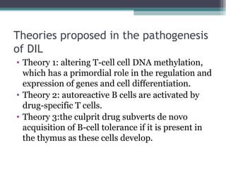 Theories proposed in the pathogenesis
of DIL
• Theory 1: altering T-cell cell DNA methylation,
which has a primordial role in the regulation and
expression of genes and cell differentiation.
• Theory 2: autoreactive B cells are activated by
drug-specific T cells.
• Theory 3:the culprit drug subverts de novo
acquisition of B-cell tolerance if it is present in
the thymus as these cells develop.
 