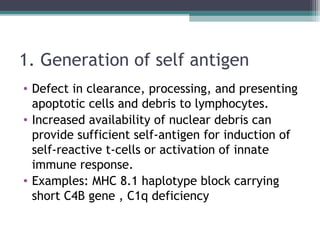 1. Generation of self antigen
• Defect in clearance, processing, and presenting
apoptotic cells and debris to lymphocytes.
• Increased availability of nuclear debris can
provide sufficient self-antigen for induction of
self-reactive t-cells or activation of innate
immune response.
• Examples: MHC 8.1 haplotype block carrying
short C4B gene , C1q deficiency
 
