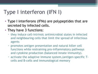 Type I interferon (IFN I)
• Type I interferons (IFNs) are polypeptides that are
secreted by infected cells.
• They have 3 functions:
▫ they induce cell-intrinsic antimicrobial states in infected
and neighbouring cells that limit the spread of infectious
agents
▫ promotes antigen presentation and natural killer cell
functions while restraining pro-inflammatory pathways
and cytokine production (balanced innate immunity).
▫ activate the adaptive immune system,(antigen-specific T-
cells and B-cells and immunological memory
 
