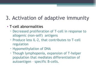 3. Activation of adaptive immunity
• T-cell abnormalities
▫ Decreased proliferation of T-cell in response to
allogenic (non-self) antigens
▫ Produce less IL-2, that contributes to T-cell
regulation
▫ Hypomethylation of DNA
▫ Though lymphopenia, expansion of T-helper
population that mediates differentiation of
autoantigen – specific B-cells.
 