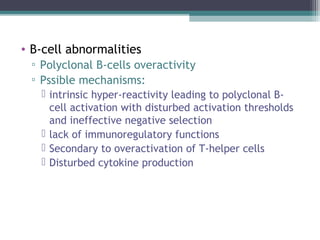 • B-cell abnormalities
▫ Polyclonal B-cells overactivity
▫ Pssible mechanisms:
 intrinsic hyper-reactivity leading to polyclonal B-
cell activation with disturbed activation thresholds
and ineffective negative selection
 lack of immunoregulatory functions
 Secondary to overactivation of T-helper cells
 Disturbed cytokine production
 