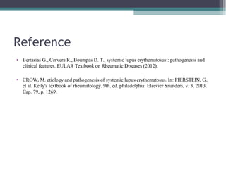 Reference
• Bertasias G., Cervera R., Boumpas D. T., systemic lupus erythematosus : pathogenesis and
clinical features. EULAR Textbook on Rheumatic Diseases (2012).
• CROW, M. etiology and pathogenesis of systemic lupus erythematosus. In: FIERSTEIN, G.,
et al. Kelly's textbook of rheumatology. 9th. ed. philadelphia: Elsevier Saunders, v. 3, 2013.
Cap. 79, p. 1269.
 