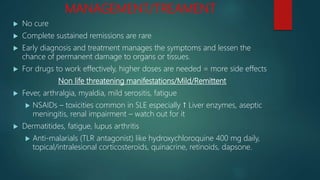 MANAGEMENT/TREAMENT
 No cure
 Complete sustained remissions are rare
 Early diagnosis and treatment manages the symptoms and lessen the
chance of permanent damage to organs or tissues.
 For drugs to work effectively, higher doses are needed = more side effects
Non life threatening manifestations/Mild/Remittent
 Fever, arthralgia, myaldia, mild serositis, fatigue
 NSAIDs – toxicities common in SLE especially ↑ Liver enzymes, aseptic
meningitis, renal impairment – watch out for it
 Dermatitides, fatigue, lupus arthritis
 Anti-malarials (TLR antagonist) like hydroxychloroquine 400 mg daily,
topical/intralesional corticosteroids, quinacrine, retinoids, dapsone.
 