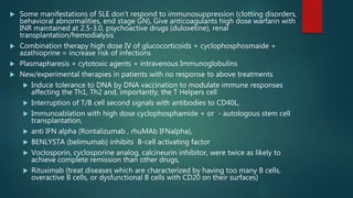  Some manifestations of SLE don’t respond to immunosuppression (clotting disorders,
behavioral abnormalities, end stage GN), Give anticoagulants high dose warfarin with
INR maintained at 2.5-3.0, psychoactive drugs (duloxetine), renal
transplantation/hemodialysis
 Combination therapy high dose IV of glucocorticoids + cyclophosphosmaide +
azathioprine = increase risk of infections
 Plasmapharesis + cytotoxic agents + intravenous Immunoglobulins
 New/experimental therapies in patients with no response to above treatments
 Induce tolerance to DNA by DNA vaccination to modulate immune responses
affecting the Th1, Th2 and, importantly, the T Helpers cell
 Interruption of T/B cell second signals with antibodies to CD40L,
 Immunoablation with high dose cyclophosphamide + or - autologous stem cell
transplantation,
 anti IFN alpha (Rontalizumab , rhuMAb IFNalpha),
 BENLYSTA (belimumab) inhibits B-cell activating factor
 Voclosporin, cyclosporine analog, calcineurin inhibitor, were twice as likely to
achieve complete remission than other drugs,
 Rituximab (treat diseases which are characterized by having too many B cells,
overactive B cells, or dysfunctional B cells with CD20 on their surfaces)
 