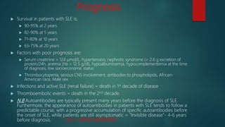 Prognosis
 Survival in patients with SLE is;
 90-95% at 2 years
 82-90% at 5 years
 71-80% at 10 years
 63-75% at 20 years
 Factors with poor prognosis are;
 Serum creatinine > 124 μmol/L, hypertension, nephrotic syndrome (> 2.6 g excretion of
protein/24h, anemia (hb > 12.5 g/dl), hypoalbuminemia, hypocomplementemia at the time
of diagnosis, low socioeconomic status
 Thrombocytopenia, serious CNS involvement, antibodies to phospholipids, African-
American race, Male sex
 Infections and active SLE (renal failure) = death in 1st decade of disease
 Thromboembolic events = death in the 2nd decade.
 N.B Autoantibodies are typically present many years before the diagnosis of SLE.
Furthermore, the appearance of autoantibodies in patients with SLE tends to follow a
predictable course, with a progressive accumulation of specific autoantibodies before
the onset of SLE, while patients are still asymptomatic = “Invisible disease”- 4-6 years
before diagnosis. SLE = GREAT IMITATOR!!!
 