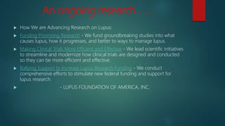 An ongoing research …….
 How We are Advancing Research on Lupus:
 Funding Promising Research - We fund groundbreaking studies into what
causes lupus, how it progresses, and better to ways to manage lupus.
 Making Clinical Trials More Efficient and Effective - We lead scientific initiatives
to streamline and modernize how clinical trials are designed and conducted
so they can be more efficient and effective.
 Rallying Support to Increase Lupus Research Funding - We conduct
comprehensive efforts to stimulate new federal funding and support for
lupus research.
 - LUPUS FOUNDATION OF AMERICA, INC.
 