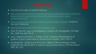 Reference
 Harrison’s principles of internal medicine
 http://www.merckmanuals.com/professional/musculoskeletal-and-connective-
tissue-disorders/autoimmune-rheumatic-disorders/systemic-lupus-
erythematosus-sle.
 http://www.amjmed.com/article/0002-9343(65)90199-3/abstract. American
Journal of Medicine.
 http://www.lupusresearchinstitute.org/lupus-news.
 Dhar JP, Sokol RJ. Lupus and pregnancy: complex yet manageable. Clin Med
Res. 2006 Dec;4(4):310-21.
 Uva L, Miguel D, Pinheiro C, Freitas J, et al. Cutaneous Manifestations of
Systemic Lupus Erythematosus. Autoimmune Diseases. 2012; 2012:15.
 Hochberg MC. Updating the American College of Rheumatology revised
criteria for the classification of systemic lupus erythematosus. Arthritis Rheum
1997; 40: 1725.
 