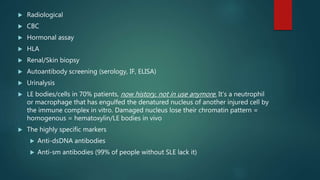  Radiological
 CBC
 Hormonal assay
 HLA
 Renal/Skin biopsy
 Autoantibody screening (serology, IF, ELISA)
 Urinalysis
 LE bodies/cells in 70% patients, now history, not in use anymore. It’s a neutrophil
or macrophage that has engulfed the denatured nucleus of another injured cell by
the immune complex in vitro. Damaged nucleus lose their chromatin pattern =
homogenous = hematoxylin/LE bodies in vivo
 The highly specific markers
 Anti-dsDNA antibodies
 Anti-sm antibodies (99% of people without SLE lack it)
 