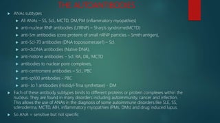 THE AUTOANTIBODIES
 ANAs subtypes
 All ANAs – SS, Scl., MCTD, DM/PM (inflammatory myopathies)
 anti-nuclear RNP antibodies (U1RNP) – Sharp’s syndrome(MCTD)
 anti-Sm antibodies (core proteins of small nRNP particles – Smith antigen),
 anti-Scl-70 antibodies (DNA topoisomerase1) – Scl.
 anti-dsDNA antibodies (Native DNA),
 anti-histone antibodies – Scl. RA, DIL, MCTD
 antibodies to nuclear pore complexes,
 anti-centromere antibodies – Scl., PBC
 anti-sp100 antibodies - PBC
 anti- Jo 1 antibodies (Histidyl-Trna synthetase) - DM
 Each of these antibody subtypes binds to different proteins or protein complexes within the
nucleus. They are found in many disorders including autoimmunity, cancer and infection.
This allows the use of ANAs in the diagnosis of some autoimmune disorders like SLE, SS,
scleroderma, MCTD, AIH, inflammatory myopathies (PMs, DMs) and drug induced lupus.
 So ANA = sensitive but not specific
 