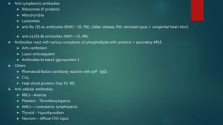  Anti cytoplasmic antibodies
 Ribosomes (P proteins)
 Mitochondria
 Lysosomes
 anti-Ro (SS-A) antibodies (RNP) – SS, PBC, Celiac disease, PM, neonatal lupus + congenital heart block
 anti-La (SS-B) antibodies (RNP) – SS, PBC
 Antibodies react with various complexes of phospholipids with proteins = secondary APLS
 Anti-cardiolipin
 Lupus anticoagulant
 Antibodies to beta2-glycoprotein 1
 Others
 Rhematoid factors (antibody reactive with self - IgG)
 C1q
 Heat shock proteins (hsp 70, 90)
 Anti-cellular antibodies;
 RBCs - Anemia
 Platelets - Thrombocytopenia
 WBCs – Leukopenia, lymphopenia
 Thyroid - Hypothyroidism
 Neurons – diffuse CNS lupus
 