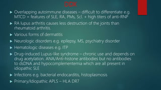 DDX
 Overlapping autoimmune diseases – difficult to differentiate e.g.
MTCD = features of SLE, RA, PMs, Scl. + high titers of anti-RNP
 RA lupus arthritis causes less destruction of the joints than
rheumatoid arthritis.
 Various forms of dermatitis
 Neurologic disorders e.g. epilepsy, MS, psychiatry disorder
 Hematologic diseases e.g. ITP
 Drug-induced Lupus-like syndrome – chronic use and depends on
drug acetylation. ANA/Anti-histone antibodies but no antibodies
to dsDNA and hypocomplementemia which are all present in
idiopathic SLE
 Infections e.g. bacterial endocarditis, histoplasmosis
 Primary/Idiopathic APLS – HLA DR7
 