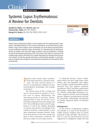 ����� ��JCDA • www.cda-adc.ca/jcda • November 2007, Vol. 73, No. 9 •	 823
ClinicalP r a c t i c e
 Contact Author
Systemic Lupus Erythematosus:
A Review for Dentists
Jonathan B. Albilia, DMD; David K. Lam, DDS;
Cameron M.L. Clokie, DDS, PhD, FRCD(C);
George K.B. Sándor, MD, DDS, PhD, FRCD(C), FRCSC, FACS
ABSTRACT
Systemic lupus erythematosus (SLE) is a chronic disease with far-reaching systemic impli-
cations. The hallmark feature in SLE is chronic inflammation. It can affect the skin, joints,
kidneys, lungs, nervous system, serous membranes such as the pleura and pericardium,
mucous membranes and other organs of the body. It is imperative that the dental prac-
titioner be familiar with the broad range of systemic and oral implications, including
the clinical and biochemical features of SLE. This review article offers an overview of the
multiple organ systems affected by this complex heterogeneous disease process that are
most relevant to both the general practitioner and the dental specialist. In particular,
ways to recognize and manage the oral and dental manifestations of this systemic illness
are presented.
P
atients with systemic lupus erythema-
tosus (SLE) experience a myriad of symp-
toms. The most common pattern is a
mixture of constitutional complaints of skin,
musculoskeletal, hematologic and serologic
involvement.1
The clinical course of SLE is variable and
may be characterized by episodes of recur-
rent acute or chronic inflammation, and
intervening periods of remission. Women,
especially those in their 30s and 40s, are af-
fected more frequently than men (average ratio
10:1).1
The worldwide prevalence of SLE ranges
between 12 and 50 per 100,000, depending
on location and ethnicity.1
Knowledge of this
condition facilitates understanding of most
other autoimmune rheumatic diseases. Many
of the early features of SLE may overlap with
those of other autoimmune conditions, but
SLE has an impact on most organ systems.
In rheumatic diseases, chronic inflam-
mation affects the heart, lungs, bones, joints,
kidneys, skin and, frequently, other organs.
Some examples include rheumatoid arthritis,
rheumatic fever, SLE, Sjögren’s syndrome,
scleroderma, CREST syndrome, polymyositis,
fibromyalgia, ankylosing spondylitis, psori-
atic arthritis, polymyalgia rheumatica, vas-
culitis, temporal arteritis, Henoch-Schonlein
purpura, Wegener’s granulomatosis and mid-
line granuloma. Immunologic abnormalities
are another important feature of rheumatic
conditions.
Pathogenesis
In the presence of appropriate antigens,
SLE develops as a result of the formation of
soluble immune complexes that are mainly
composed of IgG and IgM.2
The pattern is
that of a type III hypersensitivity reaction
triggered by an endogenous antigen that may
Dr. Sándor
Email: george.sandor@
utoronto.ca
For citation purposes, the electronic version is the definitive version of this article: www.cda-adc.ca/jcda/vol-73/issue-9/823.html
 