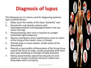 Diagnosis of lupus
The following are 11 criteria used for diagnosing systemic
lupus erythematosus:
1. Malar (over the cheeks of the face) "butterfly" rash
2. Discoid skin rash (patchy redness with
hyperpigmentation and hypopigmentation that can
cause scarring)
3. Photosensitivity (skin rash in reaction to sunlight
[ultraviolet light] exposure)
4. Mucous membrane ulcers (spontaneous sores or ulcers
of the lining of the mouth, nose, or throat)
5. Arthritis (two or more swollen, tender joints of the
extremities)
6. Pleuritis or pericarditis (inflammation of the lining tissue
around the heart or lungs, usually associated with chest
pain upon breathing or changes of body position)
7. Kidney abnormalities (abnormal amounts of urine
protein or clumps of cellular elements called casts
detectable with a urinalysis)
jamilah saad alqahtani 14
 