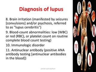 Diagnosis of lupus
8. Brain irritation (manifested by seizures
[convulsions] and/or psychosis, referred
to as "lupus cerebritis")
9. Blood-count abnormalities: low (WBC)
or red (RBC), or platelet count on routine
complete blood count testing)
10. Immunologic disorder
11. Antinuclear antibody (positive ANA
antibody testing [antinuclear antibodies
in the blood])
jamilah saad alqahtani 15
 