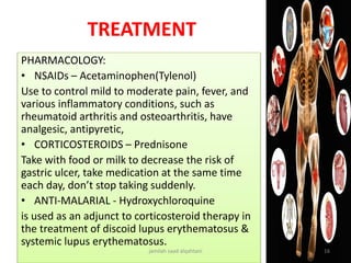 TREATMENT
PHARMACOLOGY:
• NSAIDs – Acetaminophen(Tylenol)
Use to control mild to moderate pain, fever, and
various inflammatory conditions, such as
rheumatoid arthritis and osteoarthritis, have
analgesic, antipyretic,
• CORTICOSTEROIDS – Prednisone
Take with food or milk to decrease the risk of
gastric ulcer, take medication at the same time
each day, don’t stop taking suddenly.
• ANTI-MALARIAL - Hydroxychloroquine
is used as an adjunct to corticosteroid therapy in
the treatment of discoid lupus erythematosus &
systemic lupus erythematosus.
jamilah saad alqahtani 16
 