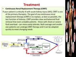 Treatment
• Continuous Renal Replacement Therapy (CRRT)
If your patient is critically ill with acute kidney injury (AKI), CRRT is one
of the primary therapies. The goal of any continuous renal
replacement therapy (CRRT) is to replace, as best as possible, the
lost function of kidneys. CRRT provides slow and balanced fluid
removal that even unstable patients - those with shock or severe
fluid overload - can more easily tolerate. Both average and smaller
size patients can undergo CRRT therapy and it can be adapted
quickly to meet changing needs
jamilah saad alqahtani 17
 