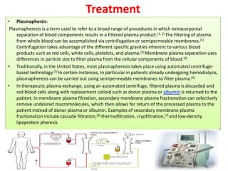 Treatment
• Plasmaphersis:
Plasmapheresis is a term used to refer to a broad range of procedures in which extracorporeal
separation of blood components results in a filtered plasma product.[1, 2] The filtering of plasma
from whole blood can be accomplished via centrifugation or semipermeable membranes.[3]
Centrifugation takes advantage of the different specific gravities inherent to various blood
products such as red cells, white cells, platelets, and plasma.[4] Membrane plasma separation uses
differences in particle size to filter plasma from the cellular components of blood.[3]
• Traditionally, in the United States, most plasmapheresis takes place using automated centrifuge-
based technology.[5] In certain instances, in particular in patients already undergoing hemodialysis,
plasmapheresis can be carried out using semipermeable membranes to filter plasma.[4]
• In therapeutic plasma exchange, using an automated centrifuge, filtered plasma is discarded and
red blood cells along with replacement colloid such as donor plasma or albumin is returned to the
patient. In membrane plasma filtration, secondary membrane plasma fractionation can selectively
remove undesired macromolecules, which then allows for return of the processed plasma to the
patient instead of donor plasma or albumin. Examples of secondary membrane plasma
fractionation include cascade filtration,[6] thermofiltration, cryofiltration,[7] and low-density
lipoprotein pheresis
jamilah saad alqahtani 18
 