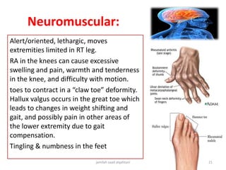 Neuromuscular:
Alert/oriented, lethargic, moves
extremities limited in RT leg.
RA in the knees can cause excessive
swelling and pain, warmth and tenderness
in the knee, and difficulty with motion.
toes to contract in a “claw toe” deformity.
Hallux valgus occurs in the great toe which
leads to changes in weight shifting and
gait, and possibly pain in other areas of
the lower extremity due to gait
compensation.
Tingling & numbness in the feet
jamilah saad alqahtani 21
 