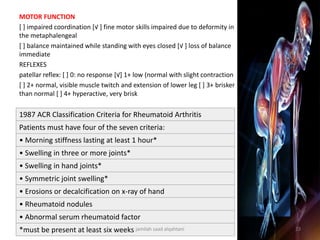 1987 ACR Classification Criteria for Rheumatoid Arthritis
Patients must have four of the seven criteria:
• Morning stiffness lasting at least 1 hour*
• Swelling in three or more joints*
• Swelling in hand joints*
• Symmetric joint swelling*
• Erosions or decalcification on x-ray of hand
• Rheumatoid nodules
• Abnormal serum rheumatoid factor
*must be present at least six weeks
MOTOR FUNCTION
[ ] impaired coordination [√ ] fine motor skills impaired due to deformity in
the metaphalengeal
[ ] balance maintained while standing with eyes closed [√ ] loss of balance
immediate
REFLEXES
patellar reflex: [ ] 0: no response [√] 1+ low (normal with slight contraction
[ ] 2+ normal, visible muscle twitch and extension of lower leg [ ] 3+ brisker
than normal [ ] 4+ hyperactive, very brisk
jamilah saad alqahtani 23
 