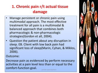 1. Chronic pain r/t actual tissue
damage
• Manage persistent or chronic pain using
multimodal approach. The most effective
treatment for all pain is a multimodal &
balanced approach that combines both
pharmacologic & non-pharmacologic
strategies(Gordon et all, 2004).
• Question the patient about any disruption in
sleep. EB. Client with low back pain had
significant loss of sleep(Marin, Cyhan, & Miklos,
2006).
Outcome:
Decrease pain as evidenced by perform necessary
activities at a pain level less than or equal to the
comfort-function goal. jamilah saad alqahtani 28
 