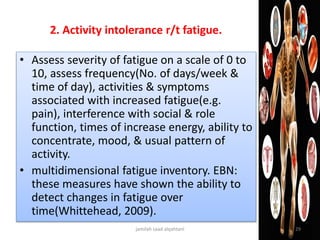 2. Activity intolerance r/t fatigue.
• Assess severity of fatigue on a scale of 0 to
10, assess frequency(No. of days/week &
time of day), activities & symptoms
associated with increased fatigue(e.g.
pain), interference with social & role
function, times of increase energy, ability to
concentrate, mood, & usual pattern of
activity.
• multidimensional fatigue inventory. EBN:
these measures have shown the ability to
detect changes in fatigue over
time(Whittehead, 2009).
jamilah saad alqahtani 29
 