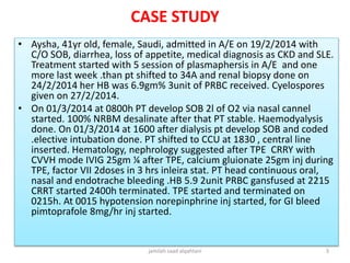 CASE STUDY
• Aysha, 41yr old, female, Saudi, admitted in A/E on 19/2/2014 with
C/O SOB, diarrhea, loss of appetite, medical diagnosis as CKD and SLE.
Treatment started with 5 session of plasmaphersis in A/E and one
more last week .than pt shifted to 34A and renal biopsy done on
24/2/2014 her HB was 6.9gm% 3unit of PRBC received. Cyelospores
given on 27/2/2014.
• On 01/3/2014 at 0800h PT develop SOB 2l of O2 via nasal cannel
started. 100% NRBM desalinate after that PT stable. Haemodyalysis
done. On 01/3/2014 at 1600 after dialysis pt develop SOB and coded
.elective intubation done. PT shifted to CCU at 1830 , central line
inserted. Hematology, nephrology suggested after TPE CRRY with
CVVH mode IVIG 25gm ¼ after TPE, calcium gluionate 25gm inj during
TPE, factor VII 2doses in 3 hrs inleira stat. PT head continuous oral,
nasal and endotrache bleeding .HB 5.9 2unit PRBC gansfused at 2215
CRRT started 2400h terminated. TPE started and terminated on
0215h. At 0015 hypotension norepinphrine inj started, for GI bleed
pimtoprafole 8mg/hr inj started.
jamilah saad alqahtani 3
 