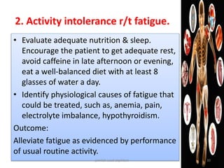 • Evaluate adequate nutrition & sleep.
Encourage the patient to get adequate rest,
avoid caffeine in late afternoon or evening,
eat a well-balanced diet with at least 8
glasses of water a day.
• Identify physiological causes of fatigue that
could be treated, such as, anemia, pain,
electrolyte imbalance, hypothyroidism.
Outcome:
Alleviate fatigue as evidenced by performance
of usual routine activity.
2. Activity intolerance r/t fatigue.
jamilah saad alqahtani 30
 