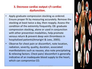 • Apply graduate compression stocking as ordered.
Ensure proper fit by measuring accurately. Remove the
stocking at least twice a day, then reapply. Assess the
condition of the extremity frequently. EB: graduate
compression stocking, alone or used in conjunction
with other prevention modalities, help promote
venous return & prevent deep vein thrombosis in
hospitalized patients(Amarigiri & Lees, 2005).
• Observe for chest pain or discomfort, note location,
radiation, severity, quality, duration, associated
manifestations such as nausea, also note precipitating
& relieving factors. Chest pain/ discomfort is generally
indicative of an inadequate blood supply to the heart,
which can compromise CO.
3. Decrease cardiac output r/t cardiac
dysfunction.
jamilah saad alqahtani 32
 