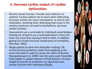 • Monitor bowel function. Provide stool softeners as
ordered. Caution patient not to strain when defecating.
Decrease activity can cause constipation, as well as pain
medication. Straining when defecating that result in the
valsalva maneuver can lead to dysrhythmia, decrease
cardiac function.
• Have patient use a commode for toileting & avoid bedpan.
Getting out of bed to use a commode doesn't stress the
heart any more than staying in bed to toilet. In addition
getting out of bed minimize complication of immobility
(Winslow, 1992).
• Weigh patient at same time daily(after voiding). EB:
clinical practice guidelines states that weighing at the
same time daily is useful to assess the effect of diuretic
therapy(Jessup et al, 2009). Use the same scale if possible.
Daily weight is a good indicator of fluid balance. Increase
weight & severity of symptoms can signal decrease
cardiac function with retention of fluids.
3. Decrease cardiac output r/t cardiac
dysfunction.
jamilah saad alqahtani 33
 