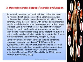 3. Decrease cardiac output r/t cardiac dysfunction.
• Serve small, frequent, Na restricted, low cholesterol meals.
Na restricted diet help decrease fluid volume excess. low
cholesterol diet help decrease atherosclerosis, which cause
coronary artery disease. Patient with cardiac disease tolerate
smaller meals better because they require less cardiac output
to digest. EBN: a study that assessed gender differences in
dietary Na restriction found that women were more likely
than men to recognize Na buildup as fluid retention, & had a
better understanding of what to take for a low Na diet & were
more adherent to the restriction(Chung et al, 2006).
• Serve only small amount of coffee or caffeine-contaning
beverages (no more than 4 cups/24h) if no resulting
dysrhythmia. EBN: a review of studies on caffeine & cardiac
arrhythmias conclude that moderate caffeine consumption
dose not increase the frequency or severity of cardiac
arrhythmia(Schneider, 1987; Myers & Harris, 1990; Hogan,
Hornick, & Bouchoux, 2002).
jamilah saad alqahtani 34
 