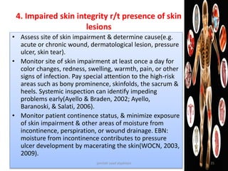 4. Impaired skin integrity r/t presence of skin
lesions
• Assess site of skin impairment & determine cause(e.g.
acute or chronic wound, dermatological lesion, pressure
ulcer, skin tear).
• Monitor site of skin impairment at least once a day for
color changes, redness, swelling, warmth, pain, or other
signs of infection. Pay special attention to the high-risk
areas such as bony prominence, skinfolds, the sacrum &
heels. Systemic inspection can identify impeding
problems early(Ayello & Braden, 2002; Ayello,
Baranoski, & Salati, 2006).
• Monitor patient continence status, & minimize exposure
of skin impairment & other areas of moisture from
incontinence, perspiration, or wound drainage. EBN:
moisture from incontinence contributes to pressure
ulcer development by macerating the skin(WOCN, 2003,
2009).
jamilah saad alqahtani 35
 