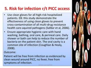 • Use clean gloves for all high-risk hospitalized
patients. EB: this study demonstrate the
effectiveness of using clean gloves to prevent
cross-contamination of all multi-drug resistance
health care-aquired pathogens (Safdar et al, 2006).
• Ensure appropriate hygienic care with hand
washing, bathing, oral care, & perineal care. Daily
shower or bath can help to reduce the number of
bacteria on the patient skin. The oral cavity is a
common site of infection (Coughlan & Healy,
2008).
Outcome:
Patient will be free from infection as evidenced by
clean wound around PICC, no fever, free from
symptoms of infection.
5. Risk for infection r/t PICC access
jamilah saad alqahtani 38
 