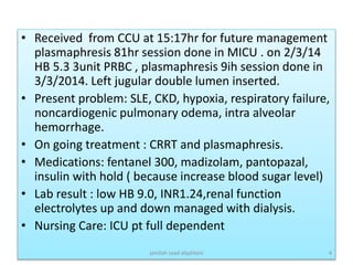 • Received from CCU at 15:17hr for future management
plasmaphresis 81hr session done in MICU . on 2/3/14
HB 5.3 3unit PRBC , plasmaphresis 9ih session done in
3/3/2014. Left jugular double lumen inserted.
• Present problem: SLE, CKD, hypoxia, respiratory failure,
noncardiogenic pulmonary odema, intra alveolar
hemorrhage.
• On going treatment : CRRT and plasmaphresis.
• Medications: fentanel 300, madizolam, pantopazal,
insulin with hold ( because increase blood sugar level)
• Lab result : low HB 9.0, INR1.24,renal function
electrolytes up and down managed with dialysis.
• Nursing Care: ICU pt full dependent
jamilah saad alqahtani 4
 
