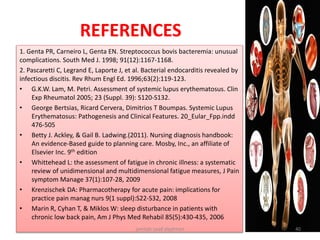 REFERENCES
1. Genta PR, Carneiro L, Genta EN. Streptococcus bovis bacteremia: unusual
complications. South Med J. 1998; 91(12):1167-1168.
2. Pascaretti C, Legrand E, Laporte J, et al. Bacterial endocarditis revealed by
infectious discitis. Rev Rhum Engl Ed. 1996;63(2):119-123.
• G.K.W. Lam, M. Petri. Assessment of systemic lupus erythematosus. Clin
Exp Rheumatol 2005; 23 (Suppl. 39): S120-S132.
• George Bertsias, Ricard Cervera, Dimitrios T Boumpas. Systemic Lupus
Erythematosus: Pathogenesis and Clinical Features. 20_Eular_Fpp.indd
476-505
• Betty J. Ackley, & Gail B. Ladwing.(2011). Nursing diagnosis handbook:
An evidence-Based guide to planning care. Mosby, Inc., an affiliate of
Elsevier Inc. 9th edition
• Whittehead L: the assessment of fatigue in chronic illness: a systematic
review of unidimensional and multidimensional fatigue measures, J Pain
symptom Manage 37(1):107-28, 2009
• Krenzischek DA: Pharmacotherapy for acute pain: implications for
practice pain manag nurs 9(1 suppl):S22-S32, 2008
• Marin R, Cyhan T, & Miklos W: sleep disturbance in patients with
chronic low back pain, Am J Phys Med Rehabil 85(5):430-435, 2006
jamilah saad alqahtani 40
 
