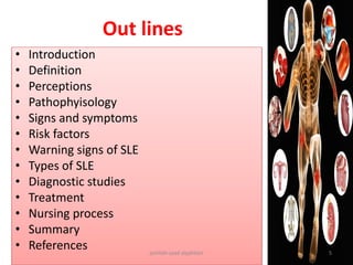• Introduction
• Definition
• Perceptions
• Pathophyisology
• Signs and symptoms
• Risk factors
• Warning signs of SLE
• Types of SLE
• Diagnostic studies
• Treatment
• Nursing process
• Summary
• References
Out lines
jamilah saad alqahtani 5
 