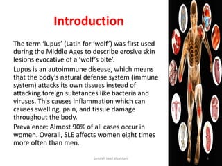 Introduction
The term ‘lupus’ (Latin for ‘wolf’) was first used
during the Middle Ages to describe erosive skin
lesions evocative of a ‘wolf’s bite’.
Lupus is an autoimmune disease, which means
that the body's natural defense system (immune
system) attacks its own tissues instead of
attacking foreign substances like bacteria and
viruses. This causes inflammation which can
causes swelling, pain, and tissue damage
throughout the body.
Prevalence: Almost 90% of all cases occur in
women. Overall, SLE affects women eight times
more often than men.
jamilah saad alqahtani 6
 