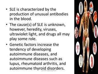 • SLE is characterized by the
production of unusual antibodies
in the blood.
• The cause(s) of SLE is unknown,
however, heredity, viruses,
ultraviolet light, and drugs all may
play some role.
• Genetic factors increase the
tendency of developing
autoimmune diseases, and
autoimmune diseases such as
lupus, rheumatoid arthritis, and
autoimmune thyroid disorders.jamilah saad alqahtani 7
 